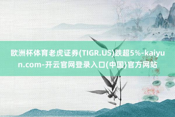 欧洲杯体育老虎证券(TIGR.US)跌超5%-kaiyun.com-开云官网登录入口(中国)官方网站