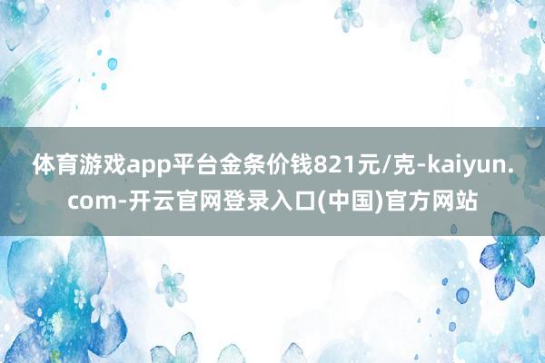 体育游戏app平台金条价钱821元/克-kaiyun.com-开云官网登录入口(中国)官方网站