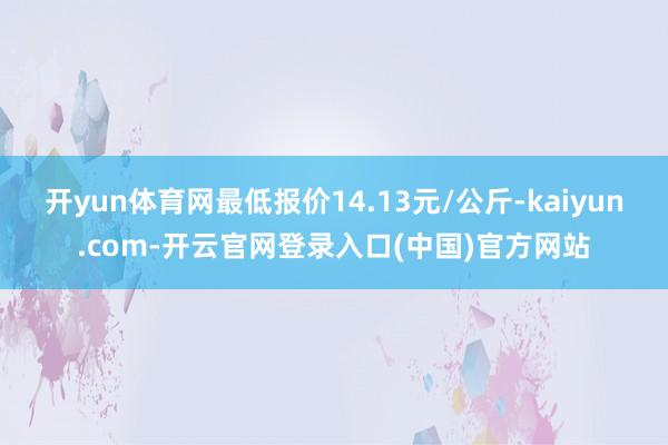 开yun体育网最低报价14.13元/公斤-kaiyun.com-开云官网登录入口(中国)官方网站