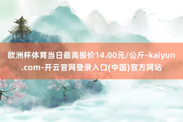欧洲杯体育当日最高报价14.00元/公斤-kaiyun.com-开云官网登录入口(中国)官方网站
