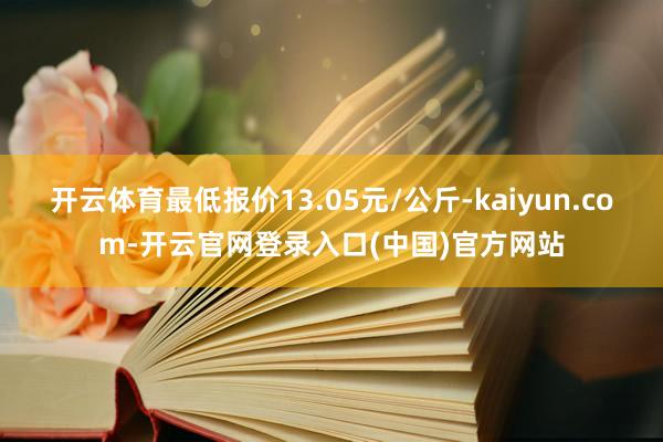 开云体育最低报价13.05元/公斤-kaiyun.com-开云官网登录入口(中国)官方网站