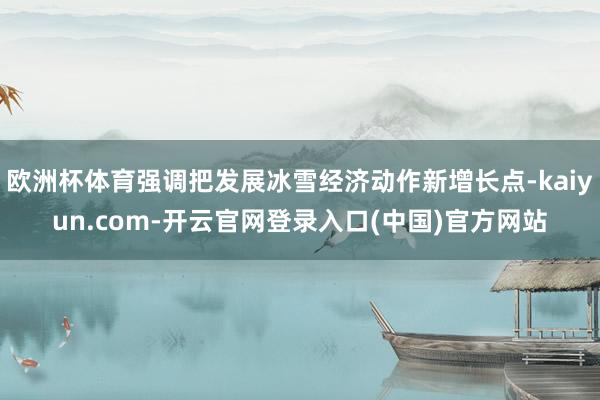 欧洲杯体育强调把发展冰雪经济动作新增长点-kaiyun.com-开云官网登录入口(中国)官方网站