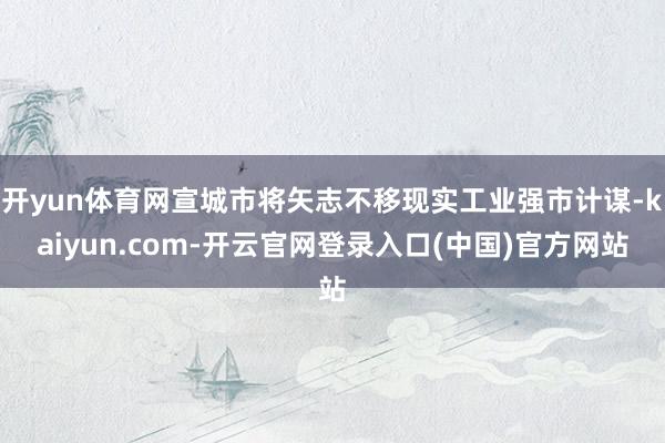 开yun体育网宣城市将矢志不移现实工业强市计谋-kaiyun.com-开云官网登录入口(中国)官方网站
