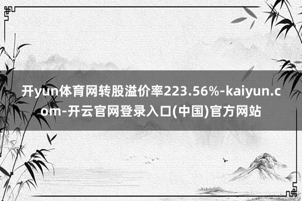 开yun体育网转股溢价率223.56%-kaiyun.com-开云官网登录入口(中国)官方网站