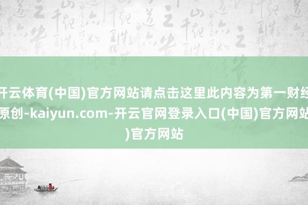 开云体育(中国)官方网站请点击这里此内容为第一财经原创-kaiyun.com-开云官网登录入口(中国)官方网站