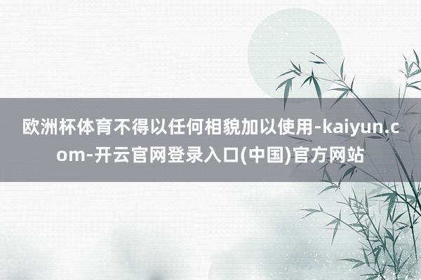 欧洲杯体育不得以任何相貌加以使用-kaiyun.com-开云官网登录入口(中国)官方网站