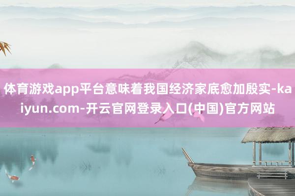 体育游戏app平台意味着我国经济家底愈加殷实-kaiyun.com-开云官网登录入口(中国)官方网站