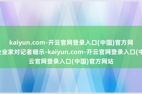 kaiyun.com-开云官网登录入口(中国)官方网站多名民营企业家对记者暗示-kaiyun.com-开云官网登录入口(中国)官方网站