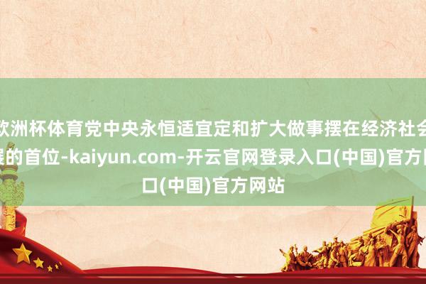 欧洲杯体育党中央永恒适宜定和扩大做事摆在经济社会发展的首位-kaiyun.com-开云官网登录入口(中国)官方网站
