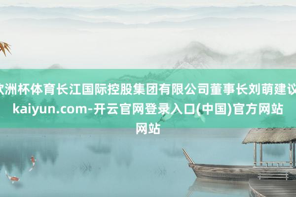 欧洲杯体育长江国际控股集团有限公司董事长刘萌建议-kaiyun.com-开云官网登录入口(中国)官方网站
