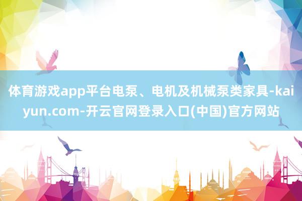 体育游戏app平台电泵、电机及机械泵类家具-kaiyun.com-开云官网登录入口(中国)官方网站