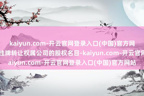 kaiyun.com-开云官网登录入口(中国)官方网站还包括在产权交游机构挂牌转让权属公司的股权名目-kaiyun.com-开云官网登录入口(中国)官方网站
