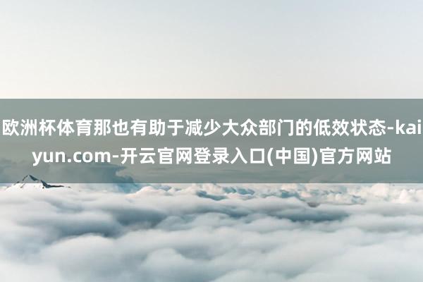 欧洲杯体育那也有助于减少大众部门的低效状态-kaiyun.com-开云官网登录入口(中国)官方网站