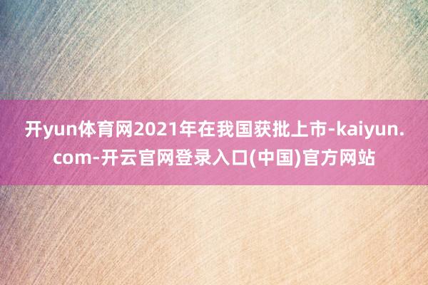 开yun体育网2021年在我国获批上市-kaiyun.com-开云官网登录入口(中国)官方网站