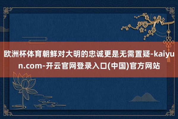 欧洲杯体育朝鲜对大明的忠诚更是无需置疑-kaiyun.com-开云官网登录入口(中国)官方网站