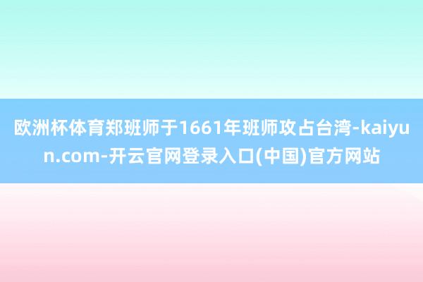 欧洲杯体育郑班师于1661年班师攻占台湾-kaiyun.com-开云官网登录入口(中国)官方网站