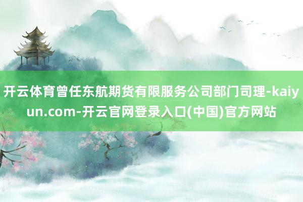 开云体育曾任东航期货有限服务公司部门司理-kaiyun.com-开云官网登录入口(中国)官方网站