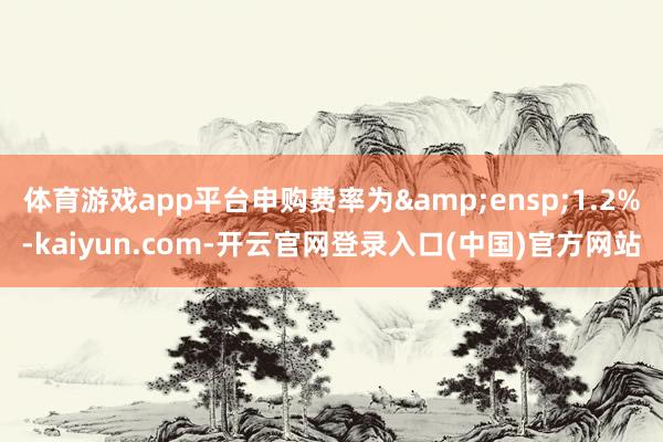 体育游戏app平台申购费率为 1.2%-kaiyun.com-开云官网登录入口(中国)官方网站