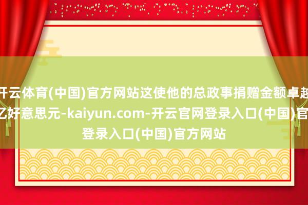 开云体育(中国)官方网站这使他的总政事捐赠金额卓越了2.9亿好意思元-kaiyun.com-开云官网登录入口(中国)官方网站