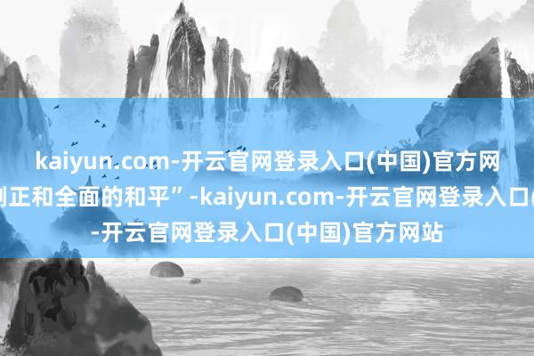 kaiyun.com-开云官网登录入口(中国)官方网站在中东杀青刚正和全面的和平”-kaiyun.com-开云官网登录入口(中国)官方网站