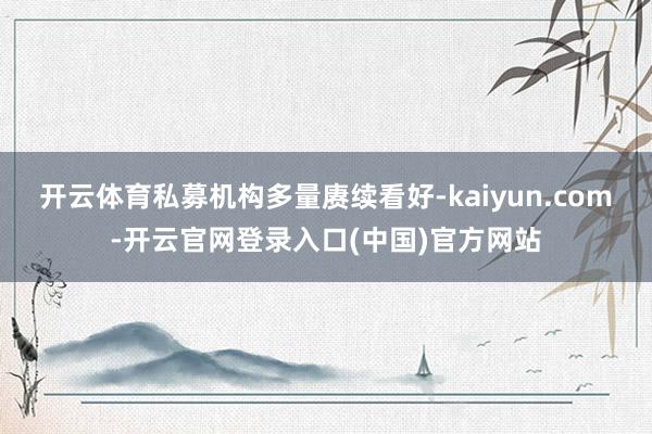 开云体育私募机构多量赓续看好-kaiyun.com-开云官网登录入口(中国)官方网站