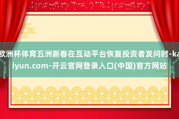 欧洲杯体育五洲新春在互动平台恢复投资者发问时-kaiyun.com-开云官网登录入口(中国)官方网站