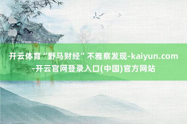 开云体育“野马财经”不雅察发现-kaiyun.com-开云官网登录入口(中国)官方网站