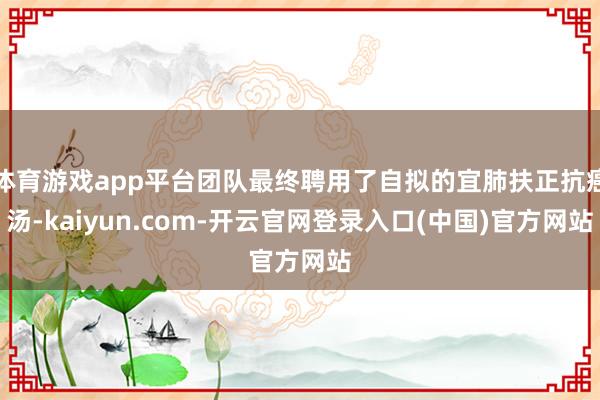 体育游戏app平台团队最终聘用了自拟的宜肺扶正抗癌汤-kaiyun.com-开云官网登录入口(中国)官方网站