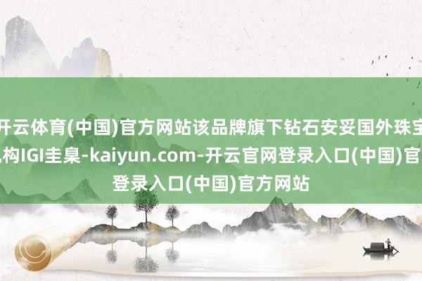 开云体育(中国)官方网站该品牌旗下钻石安妥国外珠宝封锁机构IGI圭臬-kaiyun.com-开云官网登录入口(中国)官方网站