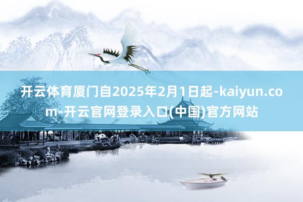 开云体育厦门自2025年2月1日起-kaiyun.com-开云官网登录入口(中国)官方网站