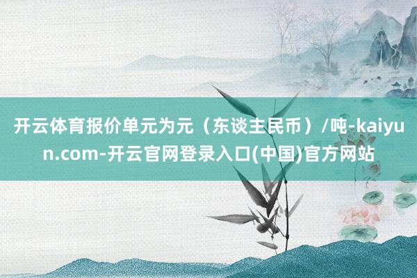 开云体育报价单元为元（东谈主民币）/吨-kaiyun.com-开云官网登录入口(中国)官方网站