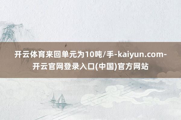 开云体育来回单元为10吨/手-kaiyun.com-开云官网登录入口(中国)官方网站