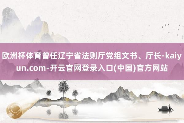 欧洲杯体育曾任辽宁省法则厅党组文书、厅长-kaiyun.com-开云官网登录入口(中国)官方网站