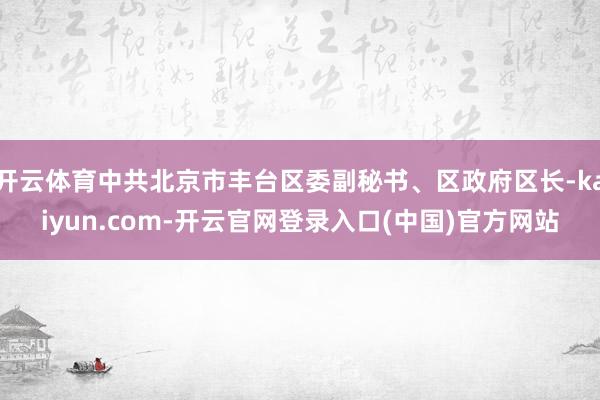 开云体育中共北京市丰台区委副秘书、区政府区长-kaiyun.com-开云官网登录入口(中国)官方网站