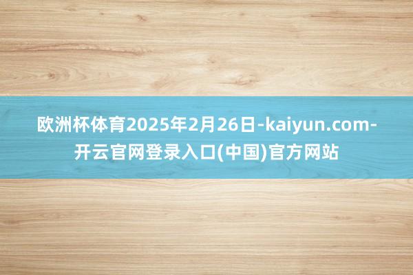 欧洲杯体育2025年2月26日-kaiyun.com-开云官网登录入口(中国)官方网站