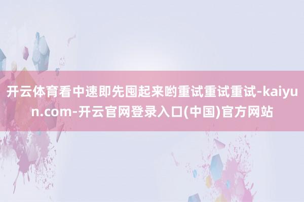 开云体育看中速即先囤起来哟重试重试重试-kaiyun.com-开云官网登录入口(中国)官方网站