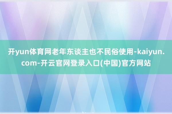 开yun体育网老年东谈主也不民俗使用-kaiyun.com-开云官网登录入口(中国)官方网站