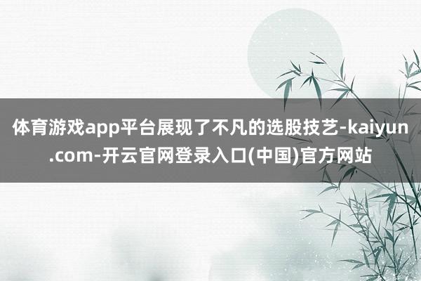体育游戏app平台展现了不凡的选股技艺-kaiyun.com-开云官网登录入口(中国)官方网站
