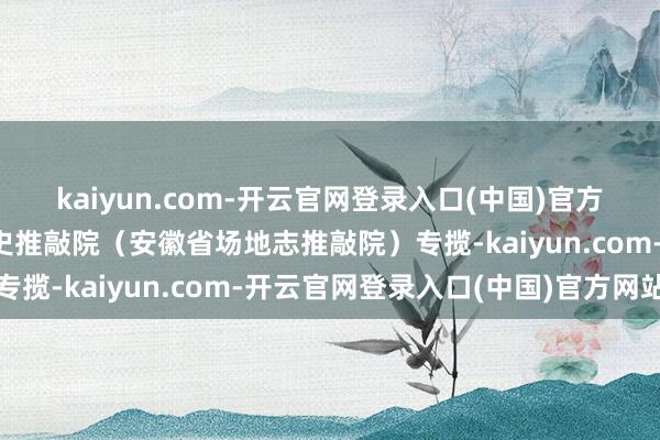 kaiyun.com-开云官网登录入口(中国)官方网站由中共安徽省委党史推敲院（安徽省场地志推敲院）专揽-kaiyun.com-开云官网登录入口(中国)官方网站