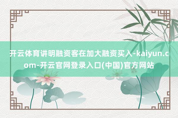 开云体育讲明融资客在加大融资买入-kaiyun.com-开云官网登录入口(中国)官方网站