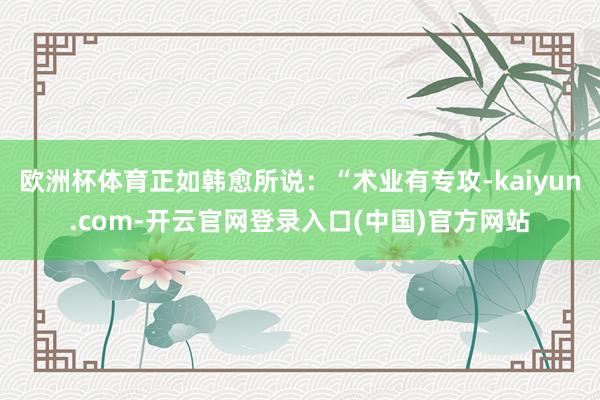 欧洲杯体育正如韩愈所说：“术业有专攻-kaiyun.com-开云官网登录入口(中国)官方网站