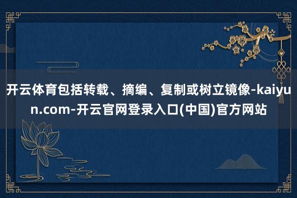 开云体育包括转载、摘编、复制或树立镜像-kaiyun.com-开云官网登录入口(中国)官方网站