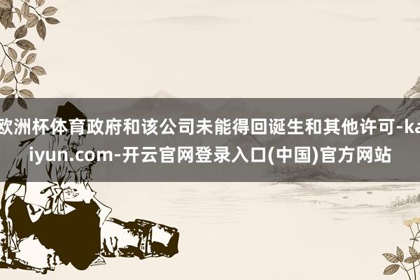 欧洲杯体育政府和该公司未能得回诞生和其他许可-kaiyun.com-开云官网登录入口(中国)官方网站