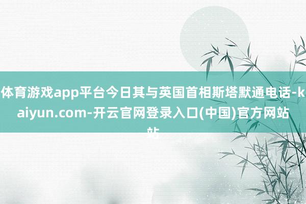 体育游戏app平台今日其与英国首相斯塔默通电话-kaiyun.com-开云官网登录入口(中国)官方网站
