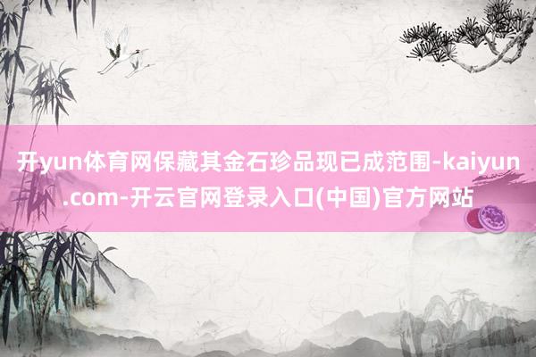 开yun体育网保藏其金石珍品现已成范围-kaiyun.com-开云官网登录入口(中国)官方网站