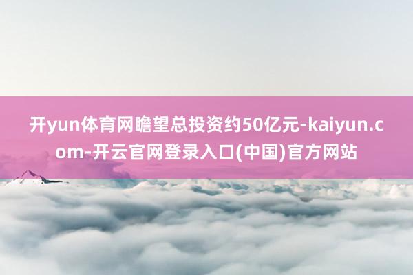 开yun体育网瞻望总投资约50亿元-kaiyun.com-开云官网登录入口(中国)官方网站