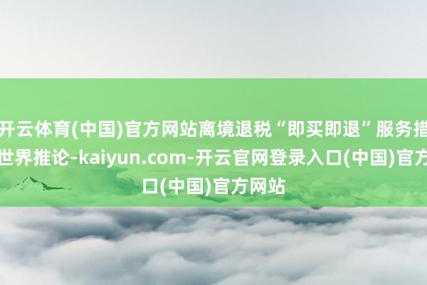 开云体育(中国)官方网站离境退税“即买即退”服务措施在世界推论-kaiyun.com-开云官网登录入口(中国)官方网站