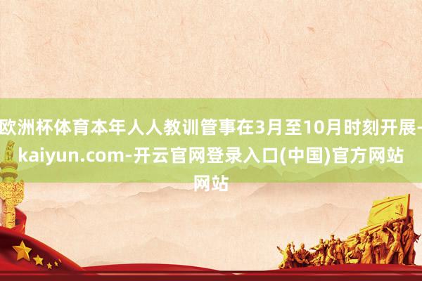 欧洲杯体育本年人人教训管事在3月至10月时刻开展-kaiyun.com-开云官网登录入口(中国)官方网站