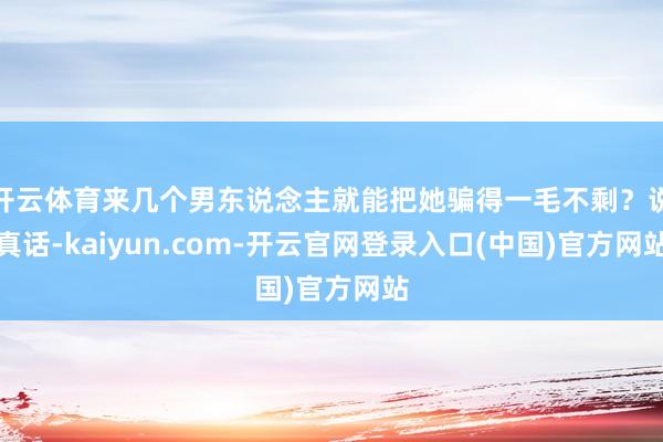 开云体育来几个男东说念主就能把她骗得一毛不剩？说真话-kaiyun.com-开云官网登录入口(中国)官方网站