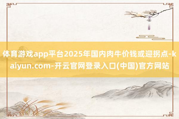 体育游戏app平台2025年国内肉牛价钱或迎拐点-kaiyun.com-开云官网登录入口(中国)官方网站